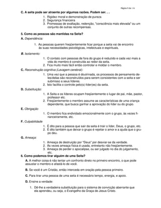 138

C. A seita pode ser atraente por algumas razões. Podem ser. . .
1. Rigidez moral e demonstração de pureza
2. Segurança financeira
3. Promessas de exaltação, redenção, "consciência mais elevada" ou um
conjunto de outras recompensas.
5. Como as pessoas são mantidas na Seita?
A. Dependência:
1. As pessoas querem freqüentemente ficar porque a seita vai de encontro
às suas necessidades psicológicas, intelectuais e espirituais.
B. Isolamento:
1. O contato com pessoas de fora do grupo é reduzido e cada vez mais a
vida do membro é construída ao redor da seita.
2. Fica muito mais fácil então controlar e moldar o membro.
C. Reconstrução cognitiva (Lavagem cerebral):
1. Uma vez que a pessoa é doutrinada, os processos de pensamento deles/delas são reconstruídos para serem consistentes com a seita e ser
submisso a seus líderes.
2. Isto facilita o controle pelo(s) líder(es) da seita.
D. Substituição:
1. A Seita e os líderes ocupam freqüentemente o lugar de pai, mãe, pastor,
professor etc.
2. Freqüentemente o membro assume as características de uma criança
dependente, que busca ganhar a aprovação do líder ou do grupo.
E. Obrigação
1. O membro fica endividado emocionalmente com o grupo, às vezes financeiramente, etc.
F. Culpabilidade
1. É dito para a pessoa que sair da seita é trair o líder, Deus, o grupo, etc.
2. É dito também que deixar o grupo é rejeitar o amor e a ajuda que o grupo deu.
G. Ameaça:
1. Ameaça de destruição por "Deus" por desviar-se da verdade.
2. Às vezes ameaça física é usada, entretanto não freqüentemente.
3. Ameaça de perder o apocalipse, ou ser julgado no dia do julgamento,
etc.
6. Como podemos tirar alguém de uma Seita?
A. A melhor coisa é não tentar um confronto direto no primeiro encontro, o que pode
assustar o membro e afastá-lo de você.
B. Se você é um Cristão, então interceda em oração pela pessoa primeiro.
C. Para tirar uma pessoa de uma seita é necessário tempo, energia, e apoio.
D. Ensine a verdade:
1. Dê-lhe a verdadeira substituição para o sistema de convicção aberrante que
ela aprendeu, ou seja, o Evangelho da Graça de Jesus Cristo.

 
