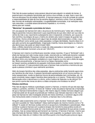 138

vel.
Pelo fato de quase qualquer coisa parecer plausível para alguém no estado de transe, é
possível para uma pessoa hipnotizada agir contra a sua vontade, ou seja, fazer o que não
faria se estivesse fora do estado hipnótico. A hipnose passa por cima da vontade ao colocar
a responsabilidade do lado de fora da escolha objetiva, racional e crítica. Com as habilidades normais de avaliação submergidas, a sugestibilidade aumentada, e as restrições racionais reduzidas, a vontade estará seriamente impedida e, no mínimo,
aberta para ser violada.
"Memórias" do passado e previsões do futuro
Um uso popular da hipnose tem sido o da procura da memória para "voltar até a infância".
Alguns pacientes inclusive descrevem suas experiências do que eles crêem ser sua vida no
ventre da mãe e seu nascimento subseqüente (isto é impossível, entretanto, por causa do
fato científico neurológico de que a mielina do cérebro pós-natal é incapaz de guardar tais
memórias). Outros ainda descrevem algum tipo de estado desincorporado e, então, o que
eles identificam como sendo suas vidas passadas e antigas identidades. Quanto disso é criado pelo aumento da sugestibilidade, imaginação irrestrita, transe alucinógeno ou intervenção demoníaca não pode ser determinado! Além
disso, a Bíblia claramente contradiz a noção de vidas passadas e reencarnação - "...aos homens está ordenado morrerem uma só vez" (Hb 9.27).
A hipnose nem mesmo é confiável para recordar coisas recentes. O que é "lembrado" sob o
efeito da hipnose tem sido muitas vezes criado, reconstruído ou melhorado durante o estado
de alta sugestibilidade. Pesquisas indicam que depois de hipnose, a pessoa é incapaz de
distinguir entre uma recordação verdadeira e o que imaginou ou criou sob o efeito da sugestão. Muito provavelmente, a hipnose trará à luz falsas impressões como
se fossem eventos verdadeiros do passado (indivíduos podem e muitas vezes mentem durante a hipnose!). É mais provável então que a hipnose mais contamine a memória do que
ajude a pessoa a lembrar o que realmente aconteceu.
Além da terapia hipnótica das vidas passadas, alguns praticantes estão fazendo agora terapia hipnótica da vida futura. A pessoa hipnotizada supostamente vê os futuros eventos, resolve assassinatos, revela os destinos futuros de personalidades bem conhecidas, etc. Alguém envolvido nessa viagem hipnótica deve perguntar a si mesmo: "Onde está a linha de
demarcação entre o demoníaco e o divino, entre a esfera de Satanás e a da ciência? Em
que ponto a porta das trevas se abre e o diabo conquista uma fortaleza na alma?"
Rótulos científicos
Pelo fato de alguns médicos e psicólogos usarem a hipnose, a maioria crê que ela seja algo
médico e, portanto, científico. O rótulo de "médica" antes da palavra hipnose dá a impressão
de que a hipnose é benevolente e segura. Até mesmo alguns cristãos famosos alegam que
a hipnose pode ser de ajuda se praticada por médicos cuja intenção seja boa e não má (apesar da hipnose ter sido investigada através de meios científicos, e existirem alguns critérios mensuráveis sobre o transe em si mesmo, a hipnose não é uma ciência).
Ninguém sabe exatamente como a hipnose "funciona", além do óbvio "efeito placebo" - o
uso bem-sucedido do "falso feedback" (falsa realimentação) da mesma maneira como o "feedback" é usada em técnicas ocultas comuns à acupuntura, biofeedback e psicoterapia. Mas
combinar a palavra hipnose com a palavra terapia não transforma essa prática oculta em
científica. Um paletó branco pode ser uma roupa bem mais respeitável do que penas e caras
pintadas, mas as coisas básicas permanecem as mesmas. A hipnose é hipnose, mesmo que
seja chamada de hipnose médica, hipnoterapia, auto-sugestão, ou qualquer outra coisa. A
hipnose nas mãos de um médico é tão científica quanto uma forquilha para procurar água

 