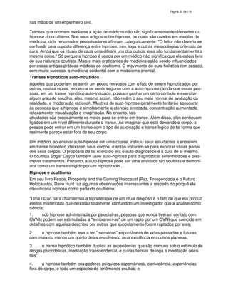 138

nas mãos de um engenheiro civil.
Transes que ocorrem mediante a ação de médicos não são significantemente diferentes da
hipnose do ocultismo. Nos seus artigos sobre hipnose, os quais são usados em escolas de
medicina, dois renomados pesquisadores afirmam categoricamente: "O leitor não deveria se
confundir pela suposta diferença entre hipnose, zen, ioga e outras metodologias orientais de
cura. Ainda que os rituais de cada uma difiram uns dos outros, eles são fundamentalmente a
mesma coisa." Só porque a hipnose é usada por um médico não significa que ela esteja livre
de sua natureza ocultista. Mais e mais praticantes de medicina estão sendo influenciados
por essas antigas práticas médicas do ocultismo. O movimento de cura holística tem casado,
com muito sucesso, a medicina ocidental com o misticismo oriental.
Transes hipnóticos auto-induzidos
Aqueles que poderiam se sentir um pouco nervosos com o fato de serem hipnotizados por
outros, muitas vezes, tendem a se sentir seguros com a auto-hipnose (ainda que essas pessoas, em um transe hipnótico auto-induzido, possam ganhar um certo controle e exercitar
algum grau de escolha, eles, mesmo assim, não retêm o seu meio normal de avaliação da
realidade, e moderação racional). Mestres de auto-hipnose geralmente tentarão assegurar
às pessoas que a hipnose é simplesmente a atenção enfocada, concentração aumentada,
relaxamento, visualização e imaginação. No entanto, tais
atividades são precisamente os meios para se entrar em transe. Além disso, eles continuam
ligados em um nível diferente durante o transe. Ao imaginar que está deixando o corpo, a
pessoa pode entrar em um transe com o tipo de alucinação e transe lógico de tal forma que
realmente parece estar fora de seu corpo.
Um médico, ao ensinar auto-hipnose em uma classe, instruiu seus estudantes a entrarem
em transe hipnótico, deixarem seus corpos, e então voltarem-se para explorar várias partes
dos seus corpos. O propósito de tal exercício era o auto-diagnóstico e a cura de si mesmo.
O ocultista Edgar Cayce também usou auto-hipnose para diagnosticar enfermidades e prescrever tratamentos. Portanto, a auto-hipnose pode ser uma atividade tão ocultista e demoníaca como um transe dirigido por um hipnotizador.
Hipnose e ocultismo
Em seu livro Peace, Prosperity and the Coming Holocaust (Paz, Prosperidade e o Futuro
Holocausto), Dave Hunt faz algumas observações interessantes a respeito do porquê ele
classificaria hipnose como parte do ocultismo:
"Uma razão para chamarmos a hipnoterapia de um ritual religioso é o fato de que ela produz
efeitos misteriosos que deixarão totalmente confundido um investigador que a analise como
ciência;
1.
sob hipnose administrada por psiquiatras, pessoas que nunca tiveram contato com
OVNIs podem ser estimuladas a "lembrarem-se" de um rapto por um OVNI que coincide em
detalhes com aqueles descritos por outros que supostamente foram raptados por eles;
2.
a hipnose também leva a ter "memórias" espontâneas de vidas passadas e futuras,
com mais ou menos um quinto delas envolvendo uma existência em outros planetas;
3.
o transe hipnótico também duplica as experiências que são comuns sob o estímulo de
drogas psicodélicas, meditação transcendental, e outras formas de ioga e meditação orientais;
4.
a hipnose também cria poderes psíquicos espontâneos, clarividência, experiências
fora do corpo, e todo um espectro de fenômenos ocultos; e

 