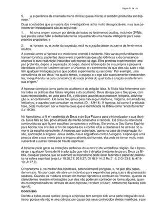 138

5.
a experiência da chamada morte clínica (quase-morte) é também produzida sob hipnose."
Duas conclusões que a maioria dos investigadores acha muito desagradáveis, mas que parecem ser inescapáveis são as seguintes:
1.
há uma origem comum por detrás de todos os fenômenos ocultos, incluindo OVNIs,
que parece estar hábil e deliberadamente orquestrando uma fraude inteligente para seus
próprios propósitos; e
2.
a hipnose, ou o poder da sugestão, está no coração desse esquema de fenômenos
ocultos.
A conexão entre a hipnose e o misticismo oriental é evidente. Nas várias profundidades do
transe hipnótico, pacientes descrevem experiências que são idênticas a da consciência
cósmica e auto-realização induzidas pelo transe da ioga. Eles primeiro experimentam uma
paz profunda, depois a separação do corpo, depois a liberação de sua própria e pequena
identidade a fim de fundirem-se com o Universo, e o sentimento de que eles são tudo e não
têm qualquer limitação para o que podem experimentar ou se tornar. Por exemplo, uma
consciência de ser deus "na qual o tempo, o espaço e o ego são supostamente transcendentes, mergulhando na pura consciência do nada primal do qual toda a criação existente tem
sua origem."
A hipnose começou como parte do ocultismo e da religião falsa. A Bíblia fala fortemente contra todas as práticas das falsas religiões e do ocultismo. Deus deseja que o Seu povo, com
suas necessidades, se volte para Ele, e não para aqueles que praticam feitiçaria, adivinhação ou encantamento. Ele avisa Seu povo para não seguir médiuns, mágicos, encantadores,
feiticeiros, e aqueles que consultam os mortos (Dt 18.9-14). A hipnose, tal como é praticada
hoje, pode muito bem ser a mesma coisa que é identificada na Bíblia como "encantamento"
(Lv 19.26).
No hipnotismo, a fé é transferida de Deus e de Sua Palavra para o hipnotizador e sua técnica. Deus fala ao Seu povo através da mente consciente e racional. Ele criou os indivíduos
como criaturas que fazem escolhas conscientes e volitivas. Ele enviou o Seu Santo Espírito
para habitar nos cristãos a fim de capacitá-los a confiar nEle e obedecer-Lhe através do amor e da escolha consciente. A hipnose, por outro lado, opera na base da imaginação, ilusão, alucinação e engano. Jesus alertou Seus seguidores contra o engano. Depois que uma
pessoa abre a sua mente para o engano através da hipnose, ela pode se tornar muito mais
vulnerável a outras formas de fraude espiritual.
A hipnose pode gerar as imitações satânicas do exercício da verdadeira religião. Se a hipnose gera qualquer forma de fé e adoração que não é dirigida diretamente para o Deus da Bíblia, qualquer pessoa que se submete ao hipnotismo pode estar fazendo o papel de prostituta na esfera espiritual (veja Lv 19.26,31; 20.6,27; Dt 18.9-14; 2 Rs 21.6; 2 Cr 33.6; Is 47.913; Jr 27.9).
O hipnotismo é, na melhor das hipóteses, potencialmente perigoso, e, no pior dos casos,
demoníaco. No pior caso, ele abre um indivíduo para experiências psíquicas e de possessão
satânica. Quando os médiuns entram em transe hipnótico e contatam os "mortos'quando os
,
clarividentes revelam informações que eles não poderiam conhecer de forma alguma, quando os prognosticadores, através de auto-hipnose, revelam o futuro, certamente Satanás está
agindo.
Conclusão
Devido a todas essas razões: porque a hipnose tem sempre sido uma parte integral do ocultismo, porque ela não é uma ciência, por causa dos seus conhecidos efeitos maléficos, e por

 