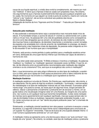 138

causa de sua fraude espiritual, o cristão deve evitá-la completamente, até mesmo por motivos "médicos". É óbvio que a hipnose é letal se usada com propósitos maus. No entanto,
nós argumentamos que a hipnose é potencialmente letal seja para qualquer propósito que
for usada. No momento em que alguém se rende à porta do ocultismo, mesmo em nome da
"ciência" e da "medicina", ele se torna vulnerável aos poderes das trevas.
Martin e Deidre Bobgan
(Adaptação de trechos do livro "Hypnosis and the Christian" - Traduzido por Ebenezer Bittencourt
Seduzido pela meditação
A vida acelerada e estressante talvez seja a característica mais marcante deste início de
século. A humanidade rompeu a aurora do século 21 vivendo ou sobrevivendo com a adrenalina a mil por hora. As pessoas têm uma vida de qualidade precária como conseqüência
do corre-corre das obrigações que as cercam, do estresse da vida moderna e eletrizante,
dos traumas físicos e psicológicos, de decisões importantes e constantes a serem tomadas,
da angústia e da ansiedade com o dia de amanhã, da instabilidade no emprego, do desemprego alarmante e das freqüentes crises de depressão. As pessoas estão chegando ao limite da exaustão! O ser humano quer paz e tranqüilidade!
Portanto, está pronta a mente perfeita (o palco perfeito) para a meditação esotérica entrar
em cena, disfarçada de uma super-técnica milenar que reivindica ser capaz de devolver a
harmonia de viver.
Ora, meu leitor pode estar pensando: "A Bíblia endossa e incentiva a meditação. As palavras
‘medita(o)’ ou ‘meditarei’ ou ‘meditação’ aparecem dezessete vezes na Bíblia. O que há, então, de tão diferente entre os procedimentos recomendados pela meditação das religiões
orientais e os do cristianismo? Ora, será que os evangélicos são contra a meditação?"
Bem, o que tencionamos com este artigo é diferenciar os dois tipos de meditação: a esotérica e a cristã, para que a Igreja de Cristo possa se posicionar entre a febre crescente de meditação esotérica que nos envolve e a meditação que é agradável ao Senhor.
Meditação Esotérica
A meditação esotérica é oriunda do Oriente. Do Oriente que, espiritualmente, não orienta, e
sim desorienta. Ela faz parte do tripé do ocultismo (meditação – iluminação – reencarnação).
As metodologias e os tipos de meditações místicas são as mais diversas. O processo geralmente exige: uma postura correta, às vezes jejum de algumas horas, longos períodos de
silêncio, relaxar o pensamento (inicialmente o praticante tem de esvaziar a mente), em seguida realiza uma visualização (imaginar estar em uma floresta, às margens de uma cachoeira, nas nuvens ou em qualquer local que transmita tranqüilidade), muitas vezes recitação
de mantras (sons aparentemente sem qualquer significado, mas que quase sempre são nomes de divindades hindus ou budistas), taquipnéia (respiração acelerada) forçada, e, por
fim, tentar comunicar-se com um "ser" dentro do próprio praticante (esse "ser" é chamado de
"Eu Superior").
Sintetizando, a meditação oriental (esotérica) tem dois passos: o primeiro é esvaziar a mente
da pessoa, e o segundo é direcionar essa mente vazia e desprotegida para uma busca de
um suposto "Eu Superior" introvertido. Trata-se da busca de uma suposta deidade interior. É
o ser humano supostamente sentindo-se "um com deus".
A meditação mística se apresenta como uma técnica para relaxar e se "auto-conhecer" (realização de uma "gnose"). No entanto, na verdade, esse tipo de meditação coloca o praticante

 