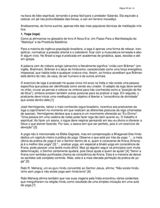 138

na boca do lobo espiritual, tornando-o presa fácil para o predador Satanás. Ela equivale a
colocar um pé nas profundidades das trevas, a cair em terreno movediço.
Analisaremos, de forma sucinta, apenas três das mais populares técnicas de meditação mística:
1. Yoga (ioga)
Como já afirmamos no glossário do livro A Nova Era: Um Passo Para a Manifestação do
"Maitreya" e da Prostituta Babilônia:
Para a maioria da ingênua população brasileira, a ioga é apenas uma forma de relaxar, tranqüilizar, normalizar a pressão arterial e o colesterol, ficar com a musculatura torneada e abolir algum vício. No Brasil a ioga é praticada em academias de ginástica, spas, escolas e até
em igrejas.
A palavra vem do indiano antigo (sânscrito) e literalmente significa "união com Brâman" (em
inglês, Brahman). Brâman é o deus do hinduísmo, caracterizado como uma força energética,
impessoal, que habita toda e qualquer criatura viva. Assim, os hindus acreditam que Brâman
está dentro do rato, da vaca, do ser humano e de outros animais.
O exercício de ioga é praticado há quase cinco mil anos na Índia e não existe uma pessoa
específica que possa ser identificada como sendo seu criador. O adepto da ioga deve sentar
no chão, cruzar as pernas e colocar os ombros para trás (conhecida como a "posição da flor
de lótus"), embora existam também outras posturas para se praticar a ioga. Em seguida, o
praticante deve iniciar uma meditação cujo objetivo é libertar a "consciência de divindade"
que existe dentro dele.[1]
José Hermógenes, talvez o mais conhecido iogue brasileiro, incentiva aos praticantes da
ioga a capricharem no momento em que realizam as diferentes posturas da ioga (chamadas
de asanas). Hermógenes declara que a asana é um movimento oferecido ao "Eu-Divino":
"Uma pessoa em uma cadeira de rodas pode fazer ioga tão bem quanto eu. O trabalho é
espiritual. Ao fazer um asana, o iogue deve respirar pensando em seu eu-divino e oferecer a
Deus o que estiver fazendo. Por isso, o asana tem que ser perfeito, pois é um exercício de
devoção".[2]
A yoga não é mencionada na Bíblia Sagrada, mas em compensação a Bhagavad-Gita hindu
dedica um capítulo inteiro à prática da yoga. Observe o que está por trás da yoga: "... a meta
última da prática de yoga é ver o Senhor dentro de si, quem é consciente de Krsna (Krisna)
já é o melhor dos yogis".[3] "... praticar yoga, em especial a bhakti-yoga em consciência de
Krsna, pode parecer uma tarefa muito difícil. Mas se alguém seguir os princípios com muita
determinação, o Senhor certamente ajudará, pois Deus ajuda a quem se ajuda".[4] "Servir a
Krsna com sentidos purificados chama-se consciência de Krsna. Esta é a maneira de deixar
os sentidos sob completo controle. Aliás, esta é a mais elevada perfeição da prática de yoga".[5]
Rabi R. Maharaj, um ex-guru hindu convertido ao Senhor Jesus, afirma: "Não existe hinduísmo sem yoga e não existe yoga sem hinduísmo".[6]
Rabi Maharaj afirma também que nas suas viagens pela Índia encontrou vários ocidentais
que mergulharam na religião hindu como resultado de uma simples iniciação em uma aula
de yoga.[7]

 