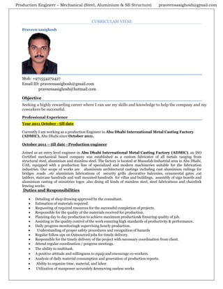 Production Engineer – Mechanical (Steel, Aluminium & SS Structure) praveensasighosh@gmail.com
CURRICULAM VITAE
Praveen sasighosh
Mob: +971554272427
Email ID: praveensasighosh@gmail.com
praveensasighosh@hotmail.com
Objective
Seeking a highly rewarding career where I can use my skills and knowledge to help the company and my
coworkers be successful.
Professional Experience
Year 2011 October - till date
Currently I am working as a production Engineer in Abu Dhabi International Metal Casting Factory
(ADMIC), Abu Dhabi since October 2011.
October 2011 – till date - Production engineer
Joined as an entry level engineer in Abu Dhabi International Metal Casting Factory (ADMIC), an ISO
Certified mechanical based company was established as a custom fabricator of all metals ranging from
structural steel, aluminium and stainless steel. The factory is located at Mussafah Industrial area in Abu Dhabi,
UAE, equipped with a production line of specialized and modern machineries suitable for the fabrication
industries. Our scope of works are aluminium architectural castings including cast aluminium railings for
bridges .roads ..etc aluminium fabrications of security grills ,decorative balconies, ornamental gates ,cat
ladders, staircase handrails and wall mounted handrails for villas and buildings, assembly of sign boards and
aluminium casting of ministries logos .also doing all kinds of stainless steel, steel fabrications and chainlink
fencing works.
Duties and Responsibilities
• Detailing of shop drawing approved by the consultant.
• Estimation of materials required.
• Requesting of required resources for the successful completion of projects.
• Responsible for the quality of the materials received for production.
• Planning day to day production to achieve maximum production& Ensuring quality of job.
• Assisting in the quality control of the work ensuring high standards of productivity & performance.
• Daily progress monitoring& supervising hourly production.
• Understanding of proper safety procedures and recognition of hazards
• Regular follow ups on Outsourced jobs for timely delivery.
• Responsible for the timely delivery of the project with necessary coordination from client.
• Attend regular coordination / progress meetings.
• The ability to multitask.
• A positive attitude and willingness to equip and encourage co-workers.
• Analysis of daily material consumption and generation of production reports.
• Ability to organize time, material, and labor.
• Utilization of manpower accurately &removing useless works
 