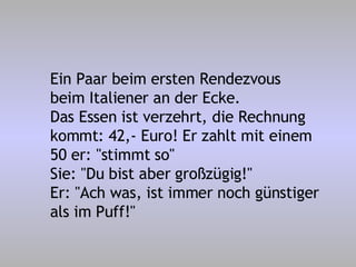 Ein Paar beim ersten Rendezvous beim Italiener an der Ecke. Das Essen ist verzehrt, die Rechnung kommt: 42,- Euro! Er zahlt mit einem 50 er: "stimmt so" Sie: "Du bist aber großzügig!" Er: "Ach was, ist immer noch günstiger als im Puff!" 