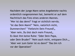 Nachdem der junge Mann seine Angebetete nachts  ordentlich rangenommen hat, bemerkt er auf dem Nachttisch das Foto eines anderen Mannes. "Wer ist das denn?" fragt er sichtlich nervös. "Ist das Dein Mann?" "Nein, natürlich nicht, Dummerchen!" "Vielleicht Dein Freund?„ "Aber nein, Du bist doch mein Freund„ Es lässt ihm keine Ruhe: "Oder Dein Papa, oder Dein Bruder?" "Nein auch nicht, entspann Dich.„  "Aber wer zum Geier ist es dann?" "Das bin ich vor der Operation!" 