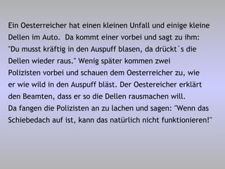 Ein Oesterreicher hat einen kleinen Unfall und einige kleine Dellen im Auto.  Da kommt einer vorbei und sagt zu ihm: "Du musst kräftig in den Auspuff blasen, da drückt`s die Dellen wieder raus." Wenig später kommen zwei Polizisten vorbei und schauen dem Oesterreicher zu, wie er wie wild in den Auspuff bläst. Der Oestereicher erklärt den Beamten, dass er so die Dellen rausmachen will. Da fangen die Polizisten an zu lachen und sagen: "Wenn das Schiebedach auf ist, kann das natürlich nicht funktionieren!" 