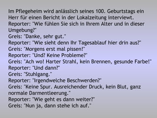 Im Pflegeheim wird anlässlich seines 100. Geburtstags ein Herr für einen Bericht in der Lokalzeitung interviewt. Reporter: "Wie fühlen Sie sich in Ihrem Alter und in dieser Umgebung?" Greis: "Danke, sehr gut." Reporter: "Wie sieht denn Ihr Tagesablauf hier drin aus?" Greis: "Morgens erst mal pissen!" Reporter: "Und? Keine Probleme?" Greis: "Ach wo! Harter Strahl, kein Brennen, gesunde Farbe!" Reporter: "Und dann?" Greis: "Stuhlgang." Reporter: "Irgendwelche Beschwerden?" Greis: "Keine Spur. Ausreichender Druck, kein Blut, ganz normale Darmentleerung." Reporter: "Wie geht es dann weiter?" Greis: "Nun ja, dann stehe ich auf." 