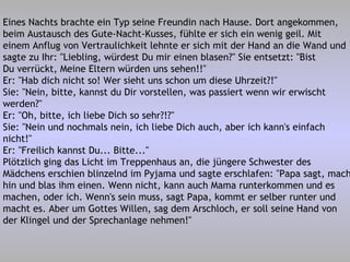 Eines Nachts brachte ein Typ seine Freundin nach Hause. Dort angekommen, beim Austausch des Gute-Nacht-Kusses, fühlte er sich ein wenig geil. Mit einem Anflug von Vertraulichkeit lehnte er sich mit der Hand an die Wand und sagte zu Ihr: "Liebling, würdest Du mir einen blasen?" Sie entsetzt: "Bist Du verrückt, Meine Eltern würden uns sehen!!" Er: "Hab dich nicht so! Wer sieht uns schon um diese Uhrzeit?!" Sie: "Nein, bitte, kannst du Dir vorstellen, was passiert wenn wir erwischt werden?" Er: "Oh, bitte, ich liebe Dich so sehr?!?" Sie: "Nein und nochmals nein, ich liebe Dich auch, aber ich kann's einfach nicht!" Er: "Freilich kannst Du... Bitte..." Plötzlich ging das Licht im Treppenhaus an, die jüngere Schwester des Mädchens erschien blinzelnd im Pyjama und sagte erschlafen: "Papa sagt, mach hin und blas ihm einen. Wenn nicht, kann auch Mama runterkommen und es machen, oder ich. Wenn's sein muss, sagt Papa, kommt er selber runter und macht es. Aber um Gottes Willen, sag dem Arschloch, er soll seine Hand von der Klingel und der Sprechanlage nehmen!" 
