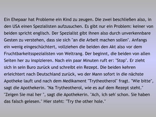Ein Ehepaar hat Probleme ein Kind zu zeugen. Die zwei beschließen also, in den USA einen Spezialisten aufzusuchen. Es gibt nur ein Problem: keiner von beiden spricht englisch. Der Spezialist gibt ihnen also durch unverkennbare Gesten zu verstehen, dass sie sich "an die Arbeit machen sollen". Anfangs ein wenig eingeschüchtert, vollziehen die beiden den Akt also vor dem Fruchtbarkeitsspezialisten von Weltrang. Der beginnt, die beiden von allen Seiten her zu inspizieren. Nach ein paar Minuten ruft er: "Stop". Er zieht sich in sein Buro zurück und schreibt ein Rezept. Die beiden kehren erleichtert nach Deutschland zurück, wo der Mann sofort in die nächste Apotheke lauft und nach dem Medikament "Trytheotherol" fragt. "Wie bitte", sagt die Apothekerin. "Na Trytheotherol, wie es auf dem Rezept steht." "Zeigen Sie mal her ", sagt die Apothekerin. "Ach, ich seh' schon. Sie haben das falsch gelesen." Hier steht: "Try the other hole." 