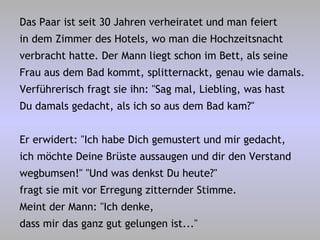 Das Paar ist seit 30 Jahren verheiratet und man feiert in dem Zimmer des Hotels, wo man die Hochzeitsnacht verbracht hatte. Der Mann liegt schon im Bett, als seine Frau aus dem Bad kommt, splitternackt, genau wie damals. Verführerisch fragt sie ihn: "Sag mal, Liebling, was hast Du damals gedacht, als ich so aus dem Bad kam?" Er erwidert: "Ich habe Dich gemustert und mir gedacht, ich möchte Deine Brüste aussaugen und dir den Verstand wegbumsen!" "Und was denkst Du heute?" fragt sie mit vor Erregung zitternder Stimme. Meint der Mann: "Ich denke, dass mir das ganz gut gelungen ist..." 