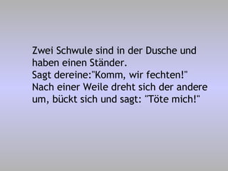Zwei Schwule sind in der Dusche und haben einen Ständer. Sagt dereine:"Komm, wir fechten!" Nach einer Weile dreht sich der andere um, bückt sich und sagt: "Töte mich!" 