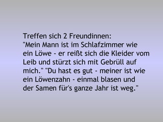 Treffen sich 2 Freundinnen: "Mein Mann ist im Schlafzimmer wie ein Löwe - er reißt sich die Kleider vom Leib und stürzt sich mit Gebrüll auf mich." "Du hast es gut - meiner ist wie ein Löwenzahn - einmal blasen und der Samen für's ganze Jahr ist weg." 