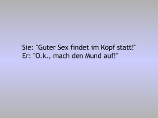 Sie: "Guter Sex findet im Kopf statt!" Er: "O.k., mach den Mund auf!" 