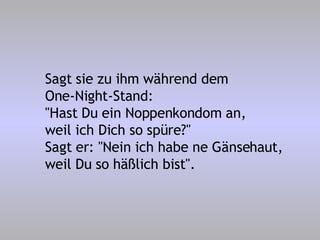 Sagt sie zu ihm während dem One-Night-Stand: "Hast Du ein Noppenkondom an, weil ich Dich so spüre?" Sagt er: "Nein ich habe ne Gänsehaut, weil Du so häßlich bist". 