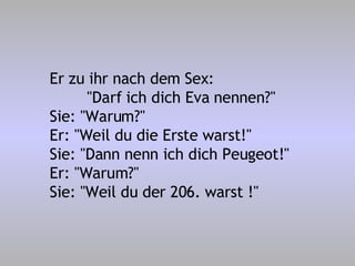 Er zu ihr nach dem Sex: "Darf ich dich Eva nennen?" Sie: "Warum?" Er: "Weil du die Erste warst!" Sie: "Dann nenn ich dich Peugeot!" Er: "Warum?" Sie: "Weil du der 206. warst !" 