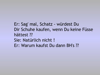 Er: Sag' mal, Schatz - würdest Du Dir Schuhe kaufen, wenn Du keine Füsse hättest ?? Sie: Natürlich nicht ! Er: Warum kaufst Du dann BH's ?? 