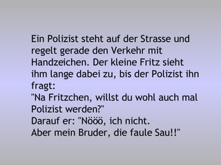 Ein Polizist steht auf der Strasse und regelt gerade den Verkehr mit Handzeichen. Der kleine Fritz sieht ihm lange dabei zu, bis der Polizist ihn fragt: "Na Fritzchen, willst du wohl auch mal Polizist werden?" Darauf er: "Nööö, ich nicht. Aber mein Bruder, die faule Sau!!" 