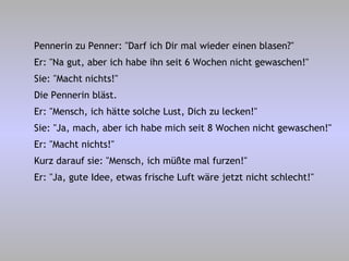 Pennerin zu Penner: "Darf ich Dir mal wieder einen blasen?" Er: "Na gut, aber ich habe ihn seit 6 Wochen nicht gewaschen!" Sie: "Macht nichts!" Die Pennerin bläst. Er: "Mensch, ich hätte solche Lust, Dich zu lecken!" Sie: "Ja, mach, aber ich habe mich seit 8 Wochen nicht gewaschen!" Er: "Macht nichts!" Kurz darauf sie: "Mensch, ich müßte mal furzen!" Er: "Ja, gute Idee, etwas frische Luft wäre jetzt nicht schlecht!" 