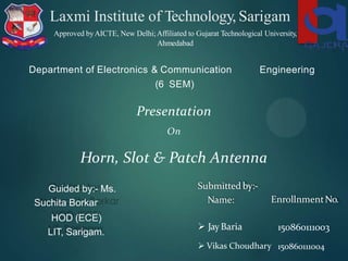 Laxmi Institute of Technology, Sarigam
Department of Electronics & Communication
(6 SEM)
Engineering
Presentation
On
Horn, Slot & Patch Antenna
Submitted by:-
Name: EnrollnmentNo.
 JayBaria
 Vikas Choudhary
150860111003
150860111004
Approved byAICTE, New Delhi;Affiliated to Gujarat Technological University,
Ahmedabad
Guided by:- Ms.
Suchita Borkar
HOD (ECE)
LIT, Sarigam.
 