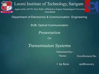 Laxmi Institute of Technology, Sarigam
Department of Electronics & Communication Engineering
SUB: Optical Communication
Presentation
On
Transmission Systems
Submitted by:-
Name: EnrollnmentNo.
 JayBaria 150860111003
Approved by AICTE, New Delhi; Affiliated to Gujarat Technological University,
Ahmedabad
 