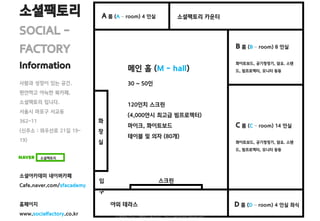 메인 홀 (M - hall)
30 ~ 50인
120인치 스크린
(4,000안시 최고급 빔프로젝터)
마이크, 화이트보드
테이블 및 의자 (80개)
소셜팩토리
SOCIAL -
FACTORY
Information
소셜아카데미 네이버카페
Cafe.naver.com/sfacademy
홈페이지
www.socialfactory.co.kr
사람과 성장이 있는 공간.
편안하고 아늑한 북카페.
소셜팩토리 입니다.
서울시 마포구 서교동
362-11
(신주소 : 와우산로 21길 19-
19)
소셜팩토리 카운터
B 룸 (B – room) 8 인실
화이트보드, 공기청정기, 담요. 스탠
드, 빔프로젝터, 모니터 등등
C 룸 (C – room) 14 인실
화이트보드, 공기청정기, 담요. 스탠
드, 빔프로젝터, 모니터 등등
야외 테라스 D 룸 (D – room) 4 인실 좌식
A 룸 (A – room) 4 인실
소셜팩토리
화
장
실
스크린입
구
소셜팩토리 in 스페이스클라우드 1611 All Right Reserved.
 