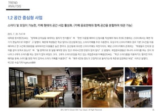 스터디 및 모임이 가능한, 카페 형태의 공간 사업 활성화. (카페 음료판매와 함께 공간을 분할하여 대관 가능)
2015. 7. 20 기사 中
대학생 정석현(25)씨는 “방학때 강의실을 대여하는 절차가 번거롭다”며 “한번 이용할 때마다 신청서를 작성해야 해서 주3회 진행하는 스터디에서는 매번 하
기가 현실적으로 어렵다”고 말했다. 때문에 학생들은 학교 앞이나 둔산동에 있는 스터디카페를 주로 이용한다. 유성구의 스터디카페의 경우 기본 2시간을 이용
해야하고 한 시간에 2000원을 내야하지만 이용률은 높은 편이다. 둔산동에 위치한 스터디카페도 마찬가지다. 해당 스터디카페의 관계자는 “학생들이 인터넷 강
의를 같이 모여서 듣는다”며 “월 정액으로 한 달을 예약한 분도 있고 저녁시간엔 빈방이 많지 않다”고 밝혔다. 취업준비생들은 하나의 스터디를 하는 것이 아
니라 2~3개의 스터디를 하는 경우가 많아 부담도 크다. 3개의 스터디모임을 하고 있는 취업준비생 이예림(25)씨는 “학교 스터디룸을 이용하기도 했지만 미리
예약을 못해 스터디를 못한 적이 있어서 스터디 카페를 이용한다”며 “매주 4만원 정도가 고정적으로 들어가는데 취준생 입장에선 부담”이라고 말했다.
박고운 수습기자 highluck88@
1.2 공간 중심형 사업
TREND
ANALYSIS
2015. DWYV (Dream With Your Value). All Right Reserved. 02.
 