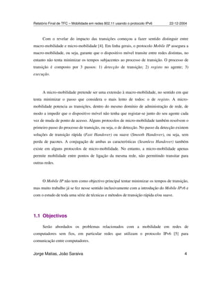 Relatório Final de TFC – Mobilidade em redes 802.11 usando o protocolo IPv6 22-12-2004
Jorge Matias, João Saraiva 4
Com o revelar do impacto das transições começou a fazer sentido distinguir entre
macro-mobilidade e micro-mobilidade [4]. Em linha gerais, o protocolo Mobile IP assegura a
macro-mobilidade, ou seja, garante que o dispositivo móvel transite entre redes distintas, no
entanto não tenta minimizar os tempos subjacentes ao processo de transição. O processo de
transição é composto por 3 passos: 1) detecção de transição; 2) registo no agente; 3)
execução.
A micro-mobilidade pretende ser uma extensão à macro-mobilidade, no sentido em que
tenta minimizar o passo que considera o mais lento de todos: o de registo. A micro-
mobilidade potencia as transições, dentro do mesmo domínio de administração de rede, de
modo a impedir que o dispositivo móvel não tenha que registar-se junto do seu agente cada
vez de muda de ponto de acesso. Alguns protocolos de micro-mobilidade também resolvem o
primeiro passo do processo de transição, ou seja, o de detecção. No passo da detecção existem
soluções de transição rápida (Fast Handover) ou suave (Smooth Handover), ou seja, sem
perda de pacotes. A conjugação de ambas as características (Seamless Handover) também
existe em alguns protocolos de micro-mobilidade. No entanto, a micro-mobilidade apenas
permite mobilidade entre pontos de ligação da mesma rede, não permitindo transitar para
outras redes.
O Mobile IP não tem como objectivo principal tentar minimizar os tempos de transição,
mas muito trabalho já se fez nesse sentido inclusivamente com a introdução do Mobile IPv6 e
com o estudo de toda uma série de técnicas e métodos de transição rápida e/ou suave.
1.1 Objectivos
Serão abordados os problemas relacionados com a mobilidade em redes de
computadores sem fios, em particular redes que utilizam o protocolo IPv6 [5] para
comunicação entre computadores.
 