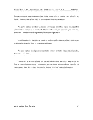 Relatório Final de TFC – Mobilidade em redes 802.11 usando o protocolo IPv6 22-12-2004
Jorge Matias, João Saraiva 6
figuras demonstrativas do desenrolar da acção de um nó móvel a transitar entre sub-redes, de
forma a poder-se caracterizar todos os problemas envolvidos no processo.
No quarto capítulo, abordam-se algumas soluções de mobilidade rápida que pretendem
optimizar todo o processo de mobilidade. São discutidas vantagens e desvantagens entre eles,
bem como a possibilidade de implementação de algumas propostas.
No quinto capítulo, apresenta-se a solução implementada com descrição do ambiente de
desenvolvimento assim como as ferramentas utilizadas.
No sexto capítulo são dispostos os resultados obtidos dos testes e medições efectuados,
bem como a sua análise.
Finalmente, no sétimo capítulo são apresentadas algumas conclusões sobre o que de
facto se conseguiu alcançar com a implementação e que outros problemas foram realçados em
consequência disso. Serão ainda apresentadas algumas propostas para trabalho futuro.
 