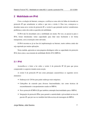 Relatório Final de TFC – Mobilidade em redes 802.11 usando o protocolo IPv6 22-12-2004
Jorge Matias, João Saraiva 7
2 Mobilidade em IPv6
Com a evolução da Internet, começou a verificar-se uma série de falhas de desenho no
protocolo IP que actualmente se utiliza e que tem a versão 4. Para isso, começou-se a
desenhar numa nova versão do protocolo IP, a versão 6, que pretende resolver variadíssimos
problemas e entre eles estão as questões de mobilidade.
O IPv4 não foi desenhado com a mobilidade em mente. Por isso, ao passar-se para o
IPv6, foram introduzidas várias capacidades para lidar mais facilmente e de forma
transparente, com as transições entre sub-redes.
O IPv6 encontra-se já na fase de implementação na Internet, muito embora ainda não
seja suportado por muitas aplicações.
Nesta medida, apresenta-se uma pequena abordagem sobre as capacidades do protocolo
IPv6, bem como a sua extensão de mobilidade Mobile IPv6 (MIPv6).
2.1 IPv6
Aconselha-se o leitor a ler sobre a versão 4 do protocolo IP [4] para que possa
compreender os aspectos tratados nesta secção.
A versão 6 do protocolo IP tem como principais características os seguintes novos
elementos:
• Endereços de 128 bits para poder endereçar mais máquinas;
• Cabeçalhos de extensão para diversas funcionalidades, tais como técnicas de
encaminhamento e encapsulamento usadas no MIPv6;
• Novo protocolo ICMPv6 [8] que também contempla funcionalidades para o MIPv6;
• Integração do protocolo IPSec para garantir a autenticidade e privacidade na troca de
pacotes IP, que por sua vez também fará falta na troca de mensagens do MIPv6.
 