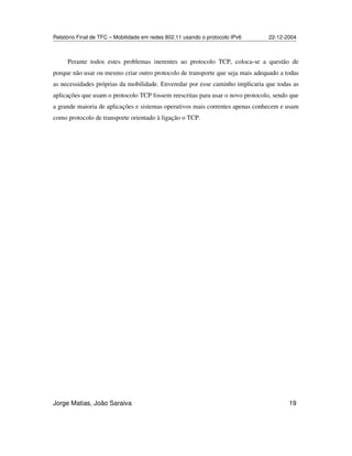Relatório Final de TFC – Mobilidade em redes 802.11 usando o protocolo IPv6 22-12-2004
Jorge Matias, João Saraiva 19
Perante todos estes problemas inerentes ao protocolo TCP, coloca-se a questão de
porque não usar ou mesmo criar outro protocolo de transporte que seja mais adequado a todas
as necessidades próprias da mobilidade. Enveredar por esse caminho implicaria que todas as
aplicações que usam o protocolo TCP fossem reescritas para usar o novo protocolo, sendo que
a grande maioria de aplicações e sistemas operativos mais correntes apenas conhecem e usam
como protocolo de transporte orientado à ligação o TCP.
 
