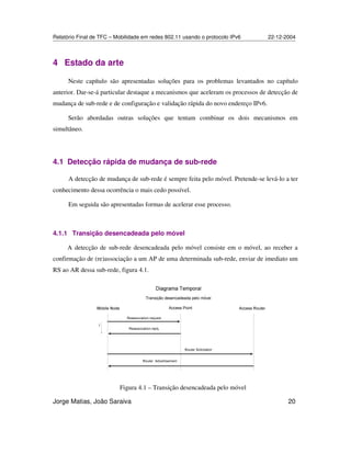 Relatório Final de TFC – Mobilidade em redes 802.11 usando o protocolo IPv6 22-12-2004
Jorge Matias, João Saraiva 20
4 Estado da arte
Neste capítulo são apresentadas soluções para os problemas levantados no capítulo
anterior. Dar-se-á particular destaque a mecanismos que aceleram os processos de detecção de
mudança de sub-rede e de configuração e validação rápida do novo endereço IPv6.
Serão abordadas outras soluções que tentam combinar os dois mecanismos em
simultâneo.
4.1 Detecção rápida de mudança de sub-rede
A detecção de mudança de sub-rede é sempre feita pelo móvel. Pretende-se levá-lo a ter
conhecimento dessa ocorrência o mais cedo possível.
Em seguida são apresentadas formas de acelerar esse processo.
4.1.1 Transição desencadeada pelo móvel
A detecção de sub-rede desencadeada pelo móvel consiste em o móvel, ao receber a
confirmação de (re)associação a um AP de uma determinada sub-rede, enviar de imediato um
RS ao AR dessa sub-rede, figura 4.1.
Figura 4.1 – Transição desencadeada pelo móvel
 