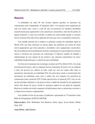Relatório Final de TFC – Mobilidade em redes 802.11 usando o protocolo IPv6 22-12-2004
Jorge Matias, João Saraiva iii
Resumo
A mobilidade em redes IP vem levantar algumas questões no panorama das
comunicações entre computadores. É importante saber: o seu impacto numa arquitectura de
rede com muitos anos, como é a rede IP, que usa protocolos de transporte desenhados
especificamente para equipamentos com carateristicas estacionárias, onde não há quebras de
ligação frequentes; e como são resolvidas as quebras de conectividade quando os terminais
móveis transitam entre redes locais adjacentes de forma que estes se mantenham contactáveis.
Este trabalho pretende dar a conhecer as principais soluções de mobilidade rápida no
Mobile IPv6, que tenta solucionar ou atenuar alguns dos problemas que advêm de tornar
móvel equipamentos que foram pensados e desenhados como equipamentos estacionários.
São eles problemas de encaminhamento de dados, manutenção de conectividade dos terminais
móveis e eficiência dos protocolos de comunicação. É objectivo também do trabalho a
implementação de uma solução de fast handover que apresenta características de micro-
mobilidade transportadas para o contexto da macro-mobilidade.
Foi feito um levantamento das tecnologias existentes de IPv6 e Mobile IPv6; e foi criada
uma bancada de ensaios, onde se empregou diversas ferramentas de forma a ter um ambiente
o mais real possível (ex: latência na rede), tendo em vista um estudo sobre todos os
mecanismos intervenientes na mobilidade IPv6. Faz parte desse estudo a caracterização dos
mecanismos de mobilidade assim como a análise dos seus impactos nos protocolos de
comunicação como o protocolo TCP. É dado especial relevo ao protocolo TCP, visto ser este
um dos principais obstáculos a um processo eficaz e rápido de transição de um equipamento
móvel entre pontos de acesso, devido às constantes quebras da sua janela de congestão.
Realizou-se também um estudo comparativo de performance entre os mecanismos existentes e
a solução de fast handover implementada.
Este trabalho foi base de um artigo [1] publicado e apresentado na 7ª Conferência sobre
Redes de Computadores da FCCN, CRC2004.
Palavras-chave: IPv6, Mobilidade, Fast Handover, Home Agent, Access Router, Mobile
Node, TCP.
 