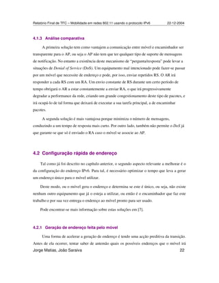 Relatório Final de TFC – Mobilidade em redes 802.11 usando o protocolo IPv6 22-12-2004
Jorge Matias, João Saraiva 22
4.1.3 Análise comparativa
A primeira solução tem como vantajem a comunicação entre móvel e encaminhador ser
transparente para o AP, ou seja o AP não tem que ter qualquer tipo de suporte de mensagens
de notificação. No entanto a existência deste mecanismo de “pergunta/resposta” pode levar a
situações de Denial of Service (DoS). Um equipamento mal intencionado pode fazer-se passar
por um móvel que necessite de endereço e pode, por isso, enviar repetidos RS. O AR irá
responder a cada RS com um RA. Um envio constante de RS durante um certo período de
tempo obrigará o AR a estar constantemente a enviar RA, o que irá progressivamente
degradar a performance da rede, criando um grande congestionamento deste tipo de pacotes, e
irá ocupá-lo de tal forma que deixará de executar a sua tarefa principal, a de encaminhar
pacotes.
A segunda solução é mais vantajosa porque minimiza o número de mensagens,
conduzindo a um tempo de resposta mais curto. Por outro lado, também não permite o DoS já
que garante-se que só é enviado o RA caso o móvel se associe ao AP.
4.2 Configuração rápida de endereço
Tal como já foi descrito no capítulo anterior, o segundo aspecto relevante a melhorar é o
da configuração do endereço IPv6. Para tal, é necessário optimizar o tempo que leva a gerar
um endereço único para o móvel utilizar.
Deste modo, ou o móvel gera o endereço e determina se este é único, ou seja, não existe
nenhum outro equipamento que já o esteja a utilizar, ou então é o encaminhador que faz este
trabalho e por sua vez entrega o endereço ao móvel pronto para ser usado.
Pode encontrar-se mais informação sobre estas soluções em [7].
4.2.1 Geração de endereço feita pelo móvel
Uma forma de acelerar a geração de endereço é tendo uma acção preditiva da transição.
Antes de ela ocorrer, tentar saber de antemão quais os possíveis endereços que o móvel irá
 