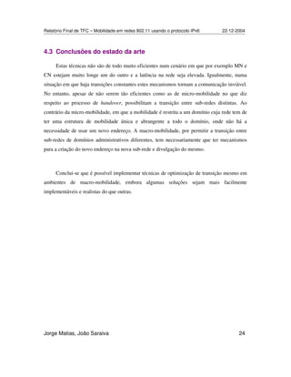 Relatório Final de TFC – Mobilidade em redes 802.11 usando o protocolo IPv6 22-12-2004
Jorge Matias, João Saraiva 24
4.3 Conclusões do estado da arte
Estas técnicas não são de todo muito eficientes num cenário em que por exemplo MN e
CN estejam muito longe um do outro e a latência na rede seja elevada. Igualmente, numa
situação em que haja transições constantes estes mecanismos tornam a comunicação inviável.
No entanto, apesar de não serem tão eficientes como as de micro-mobilidade no que diz
respeito ao processo de handover, possibilitam a transição entre sub-redes distintas. Ao
contrário da micro-mobilidade, em que a mobilidade é restrita a um domínio cuja rede tem de
ter uma estrutura de mobilidade única e abrangente a todo o domínio, onde não há a
necessidade de usar um novo endereço. A macro-mobilidade, por permitir a transição entre
sub-redes de domínios administrativos diferentes, tem necessariamente que ter mecanismos
para a criação do novo endereço na nova sub-rede e divulgação do mesmo.
Conclui-se que é possível implementar técnicas de optimização de transição mesmo em
ambientes de macro-mobilidade, embora algumas soluções sejam mais facilmente
implementáveis e realistas do que outras.
 