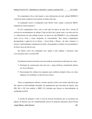 Relatório Final de TFC – Mobilidade em redes 802.11 usando o protocolo IPv6 22-12-2004
Jorge Matias, João Saraiva 26
Os computadores fixos estão ligados a uma infrastructura de rede cablada IEEE802.3
comum de modo a poderem trocar pacotes de dados entre eles.
O computador móvel é configurado como Mobile Node, usando o protocolo MIPv6,
integrado no sistema operativo.
Os três computadores fixos, com os dois tipos de placas de rede, têm a missão de
servirem de encaminhadores de tráfego. Cada um deles fará a ponte entre a sua rede sem fios
e a infrastructura de rede cablada comum. As placas de rede IEEE802.11 são configuradas
como Access Point e ficam integradas no encaminhador. Dois destes computadores
desempenham o papel de Access Router – Access Point + Router – de redes visitadas e o
terceiro é adicionalmente configurado de modo a desempenhar as funções de encaminhador e
de Home Agent da rede de casa.
Por último existe um computador fixo, ligado à rede cablada, a funcionar como
Correspondent Node e servidor FTP.
O ambiente de desenvolvimento necessita ainda de características adicionais tais como:
• Simulação de comunicação entre dois nós, a longa distância, introduzindo latência
nos Access Routers;
• Sincronização dos relógios das máquinas para combinar medições feitas, em várias
máquinas em simultâneo, no decorrer dos ensaios.
Todos os equipamentos utilizam o sistema operativo Linux com versões específicas que
dão suporte às funcionalidades desejadas. Os equipamentos que necessitam de suporte para
MN, HA e CN, têm também o MIPL [13] instalado que fornece as funcionalidades de
mobilidade em IPv6.
A recolha de medições é feita à custa de diversas ferramentas que se encontram nas
páginas de Internet, que são complementadas através de pequenas aplicações desenvolvidas
 