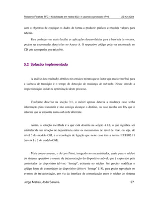 Relatório Final de TFC – Mobilidade em redes 802.11 usando o protocolo IPv6 22-12-2004
Jorge Matias, João Saraiva 27
com o objectivo de conjugar os dados de forma a produzir gráficos e recolher valores para
tabelas.
Para conhecer em mais detalhe as aplicações desenvolvidas para a bancada de ensaios,
podem ser encontradas descrições no Anexo A. O respectivo código pode ser encontrado no
CD que acompanha este relatório.
5.2 Solução implementada
A análise dos resultados obtidos nos ensaios mostra que o factor que mais contribui para
a latência de transição é o tempo de detecção de mudança de sub-rede. Nesse sentido a
implementação incide na optimização deste processo.
Conforme descrito na secção 3.1, o móvel apenas detecta a mudança caso tenha
informação para transmitir e não consiga alcançar o destino, ou caso receba um RA que o
informe que se encontra numa sub-rede diferente.
Assim, a solução escolhida é a que está descrita na secção 4.1.2, o que significa ser
estabelecida um relação de dependência entre os mecanismos de nível de rede, ou seja, de
nível 3 do modelo OSI, e a tecnologia de ligação que neste caso tem a norma IEEE802.11
(níveis 1 e 2 do modelo OSI).
Mais concretamente, o Access Point, integrado no encaminhador, envia para o núcleo
do sistema operativo o evento de (re)associação do dispositivo móvel, que é capturado pelo
controlador de dispositivo (driver) “hostap”, existente no núcleo. Foi preciso modificar o
código fonte do controlador de dispositivo (driver) “hostap” [14], para poder reproduzir os
eventos de (re)associação, por via da interface de comunicação entre o núcleo do sistema
 