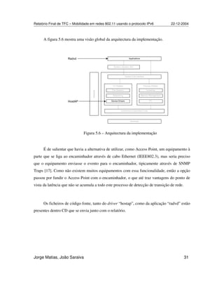 Relatório Final de TFC – Mobilidade em redes 802.11 usando o protocolo IPv6 22-12-2004
Jorge Matias, João Saraiva 31
A figura 5.6 mostra uma visão global da arquitectura da implementação.
- , - ,
%%",
É de salientar que havia a alternativa de utilizar, como Access Point, um equipamento à
parte que se liga ao encaminhador através de cabo Ethernet (IEEE802.3), mas seria preciso
que o equipamento enviasse o evento para o encaminhador, tipicamente através de SNMP
Traps [17]. Como não existem muitos equipamentos com essa funcionalidade, então a opção
passou por fundir o Access Point com o encaminhador, o que até traz vantagens do ponto de
vista da latência que não se acumula a todo este processo de detecção de transição de rede.
Os ficheiros de código fonte, tanto do driver “hostap”, como da aplicação “radvd” estão
presentes dentro CD que se envia junto com o relatório.
Figura 5.6 – Arquitectura da implementação
 