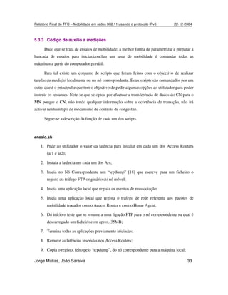 Relatório Final de TFC – Mobilidade em redes 802.11 usando o protocolo IPv6 22-12-2004
Jorge Matias, João Saraiva 33
5.3.3 Código de auxílio a medições
Dado que se trata de ensaios de mobilidade, a melhor forma de parametrizar e preparar a
bancada de ensaios para iniciar/concluir um teste de mobilidade é comandar todas as
máquinas a partir do computador portátil.
Para tal existe um conjunto de scripts que foram feitos com o objectivo de realizar
tarefas de medição localmente ou no nó correspondente. Estes scripts são comandados por um
outro que é o principal e que tem o objectivo de pedir algumas opções ao utilizador para poder
instruir os restantes. Note-se que se optou por efectuar a transferência de dados do CN para o
MN porque o CN, não tendo qualquer informação sobre a ocorrência de transição, não irá
activar nenhum tipo de mecanismo de controlo de congestão.
Segue-se a descrição da função de cada um dos scripts.
ensaio.sh
1. Pede ao utilizador o valor da latência para instalar em cada um dos Access Routers
(ar1 e ar2);
2. Instala a latência em cada um dos Ars;
3. Inicia no Nó Correspondente um “tcpdump” [18] que escreve para um ficheiro o
registo do tráfego FTP originário do nó móvel;
4. Inicia uma aplicação local que regista os eventos de reassociação;
5. Inicia uma aplicação local que regista o tráfego de rede referente aos pacotes de
mobilidade trocados com o Access Router e com o Home Agent;
6. Dá início o teste que se resume a uma ligação FTP para o nó correspondente na qual é
descarregado um ficheiro com aprox. 35MB;
7. Termina todas as aplicações previamente iniciadas;
8. Remove as latências inseridas nos Access Routers;
9. Copia o registo, feito pelo “tcpdump”, do nó correspondente para a máquina local;
 