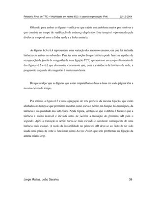 Relatório Final de TFC – Mobilidade em redes 802.11 usando o protocolo IPv6 22-12-2004
Jorge Matias, João Saraiva 39
Olhando para ambas as figuras verifica-se que existe um problema maior por resolver e
que consiste no tempo de verificação de endereço duplicado. Este tempo é representado pela
distância temporal entre a linha verde e a linha amarela.
As figuras 6.3 e 6.4 representam uma variação dos mesmos ensaios, em que foi incluída
latência em ambas as sub-redes. Para ter uma noção do que latência pode fazer na rapidez de
recuperação da janela de congestão de uma ligação TCP, apresenta-se um emparelhamento de
das figuras 6.5 e 6.6 que demonstra claramente que, com a existência de latência de rede, a
progressão da janela de congestão é muito mais lenta.
Há que realçar que as figuras que estão emparelhadas duas a duas em cada página têm a
mesma escala de tempo.
Por último, a figura 6.7 é uma agregação de três gráficos da mesma ligação, que estão
alinhados no tempo e que permitem mostrar como varia o débito em função das transições, da
latência e da qualidade das sub-redes. Nesta figura, verifica-se que o débito é baixo e que a
latência é muito instável e elevada antes de ocorrer a transição do primeiro AR para o
segundo. Após a transição o débito torna-se mais elevado e constante consequente de uma
latência mais estável. A razão da instabilidade no primeiro AR deve-se ao facto de ter sido
usada uma placa de rede a funcionar como Access Point, que tem problemas na ligação da
antena micro-strip.
 
