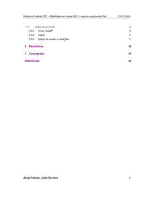 Relatório Final de TFC – Mobilidade em redes 802.11 usando o protocolo IPv6 22-12-2004
Jorge Matias, João Saraiva v
5.3 Código desenvolvido 32
5.3.1 Driver HostAP 32
5.3.2 Radvd 32
5.3.3 Código de auxílio a medições 33
6 Resultados 36
7 Conclusões 44
Referências 47
 