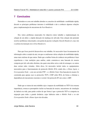 Relatório Final de TFC – Mobilidade em redes 802.11 usando o protocolo IPv6 22-12-2004
Jorge Matias, João Saraiva 44
7 Conclusões
Pretendeu-se com este trabalho abordar os conceitos de mobilidade e mobilidade rápida,
discutir os principais problemas inerentes à mobilidade e dar a conhecer algumas soluções
para a implementação do mecanismo de Fast Handover.
Dos vários problemas enunciados foi objectivo deste trabalho a implementação da
solução de um deles: a rápida detecção de mudança de sub-rede. Esta solução não pretende
resolver problemas relacionados com perda de pacotes (soluções Smooth Handover), mas sim
o acelerar da transição em si (Fast Handover).
Para que fosse possível desenvolver este trabalho, foi necessário fazer levantamento de
informação sobre o estado da arte, em que se analisaram várias soluções de mobilidade rápida,
umas mais realistas do que outras. Dado que a melhor forma de conhecer um problema é fazer
experiências e tirar medições para análise, então construiu-se uma bancada de ensaios
composta por três sub-redes distintas, das quais uma delas seria a rede de arranque e as outras
duas seriam redes visitadas. Além disso, foi necessário incluir todos os equipamentos
necessários para o funcionamento do protocolo Mobile IPv6, sendo eles, o Home Agent, o
Correspondent Node – com um servidor FTP – e o Mobile Node. Esta bancada de ensaios foi
construida para apenas usar os protocolos TCP e UDP sobre IPv6, de forma a eliminar a
dependência de mecanismos inerentes à versão 4 do protocolo IP, tais como o ARP.
Dado que se tratou de uma trabalho cujo o impacto da mobilidade no TCP é de extrema
importância, tornou-se peremptório incluir na bancada de ensaios, mecanismos de simulação
de latência na rede, para poder avaliar de que forma é que o protocolo TCP se comporta na
migração para redes a grande distância, cujas latências entre o Mobile Node e os nós
Correspondent Node e Home Agent são elevadas.
 