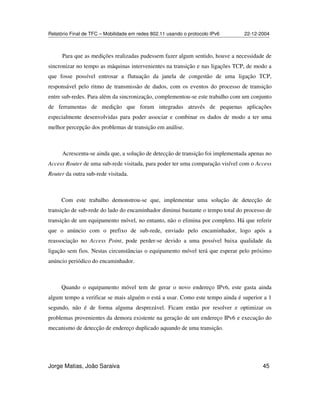 Relatório Final de TFC – Mobilidade em redes 802.11 usando o protocolo IPv6 22-12-2004
Jorge Matias, João Saraiva 45
Para que as medições realizadas pudessem fazer algum sentido, houve a necessidade de
sincronizar no tempo as máquinas intervenientes na transição e nas ligações TCP, de modo a
que fosse possível entrosar a flutuação da janela de congestão de uma ligação TCP,
responsável pelo ritmo de transmissão de dados, com os eventos do processo de transição
entre sub-redes. Para além da sincronização, complementou-se este trabalho com um conjunto
de ferramentas de medição que foram integradas através de pequenas aplicações
especialmente desenvolvidas para poder associar e combinar os dados de modo a ter uma
melhor percepção dos problemas de transição em análise.
Acrescenta-se ainda que, a solução de detecção de transição foi implementada apenas no
Access Router de uma sub-rede visitada, para poder ter uma comparação visível com o Access
Router da outra sub-rede visitada.
Com este trabalho demonstrou-se que, implementar uma solução de detecção de
transição de sub-rede do lado do encaminhador diminui bastante o tempo total do processo de
transição de um equipamento móvel, no entanto, não o elimina por completo. Há que referir
que o anúncio com o prefixo de sub-rede, enviado pelo encaminhador, logo após a
reassociação no Access Point, pode perder-se devido a uma possível baixa qualidade da
ligação sem fios. Nestas circunstâncias o equipamento móvel terá que esperar pelo próximo
anúncio periódico do encaminhador.
Quando o equipamento móvel tem de gerar o novo endereço IPv6, este gasta ainda
algum tempo a verificar se mais alguém o está a usar. Como este tempo ainda é superior a 1
segundo, não é de forma alguma desprezável. Ficam então por resolver e optimizar os
problemas provenientes da demora existente na geração de um endereço IPv6 e execução do
mecanismo de detecção de endereço duplicado aquando de uma transição.
 