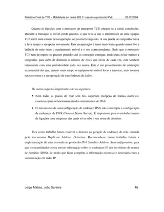 Relatório Final de TFC – Mobilidade em redes 802.11 usando o protocolo IPv6 22-12-2004
Jorge Matias, João Saraiva 46
Quanto às ligações com o protocolo de transporte TCP, chegou-se a várias conclusões.
Durante a transição o móvel perde pacotes, o que leva a que o transmissor de uma ligação
TCP entre num estado de recuperação de possível congestão. A sua janela de congestão baixa
e leva tempo a recuperar novamente. Esta recuperação é tanto mais lenta quando maior for a
latência de rede entre o equipamento móvel e o seu correspondente. Dado que o protocolo
TCP tem de repetir os pacotes perdidos até os conseguir entregar, então para evitar manter a
congestão, para além de diminuir o número de bytes que envia de cada vez, este também
retransmite com uma periodicidade cada vez maior. Este é um procedimento de contenção
exponencial daí que, quanto mais tempo o equipamento móvel levar a transitar, mais morosa
será a retoma e a recuperação da transferência de dados.
Os outros aspectos importantes são os seguintes:
• Nem todas as placas de rede sem fios suportam recepção de tramas multicast,
essenciais para o funcionamento dos mecanismos de IPv6;
• O mecanismo de autoconfiguração de endereço IPv6 não contempla a configuração
de endereços de DNS (Domain Name Server). É importante para o estabelecimento
de ligações com máquinas das quais só se sabe o seu nome de domínio.
Fica como trabalho futuro resolver a demora na geração de endereço de rede causada
pelo mecanismo Duplicate Address Detection. Recomenda-se como trabalho futuro a
implementação de uma extensão ao protocolo IPv6 Stateless Address Autoconfiguration, para
que o encaminhador possa enviar informação sobre os endereços IP dos servidores de nomes
de domínio (DNS), de modo que fique completa a informação essencial e necessária para a
comunicação em redes IP.
 