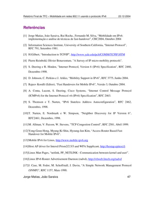 Relatório Final de TFC – Mobilidade em redes 802.11 usando o protocolo IPv6 22-12-2004
Jorge Matias, João Saraiva 47
Referências
[1] Jorge Matias, João Saraiva, Rui Rocha , Fernando M. Silva, “Mobilidade em IPv6:
implementação e análise de técnicas de fast-handover”, CRC2004, Outubro 2004
[2] Information Sciences Institute, University of Southern California, “Internet Protocol”,
RFC 791, Setembro 1981.
[3] H.Gilbert, “Introduction to TCP/IP”, http://www.yale.edu/pclt/COMM/TCPIP.HTM
[4] Pierre Reinbold, Olivier Bonaventure, "A Survey of IP micro-mobility protocols".
[5] S. Deering e R. Hinden, "Internet Protocol, Version 6 (IPv6) Specification", RFC 2460,
Dezembro 1998.
[6] D. Johnson, C. Perkins e J. Arkko, “Mobility Support in IPv6”, RFC 3775, Junho 2004.
[7] Rajeev Koodli (Editor), “Fast Handovers for Mobile IPv6”, Versão 3, Outubro 2004.
[8] A. Conta, Lucent, S. Deering, Cisco Systems, “Internet Control Message Protocol
(ICMPv6) for the Internet Protocol v6 (IPv6) Specification”, RFC 2463.
[9] S. Thomson e T. Narten, “IPv6 Stateless Address Autoconfiguration”, RFC 2462,
Dezembro, 1998.
[10]T. Narten, E. Nordmark e W. Simpson, “Neighbor Discovery for IP Version 6”,
RFC2461, Dezembro, 1998.
[11]M. Allman, V. Paxson, W. Stevens, ”TCP Congestion Control”, RFC 2581, Abril 1999.
[12]Yong-Geun Hong, Myung-Ki Shin, Hyoung-Jun Kim, “Access Router Based Fast
Handover for Mobile IPv6”.
[13]Mobile IPv6 for Linux, http://www.mobile-ipv6.org
[14]Host AP driver for Intersil Prism2/2.5/3 and WPA Supplicant, http://hostap.epitest.fi
[15]Linux Man Pages, “netlink, PF_NETLINK - Communication between kernel and user”.
[16]Linux IPv6 Router Advertisement Daemon (radvd), http://v6web.litech.org/radvd
[17]J. Case, M. Fedor, M. Schoffstall, J. Davin, “A Simple Network Management Protocol
(SNMP)”, RFC 1157, Maio 1990.
 