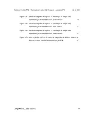 Relatório Final de TFC – Mobilidade em redes 802.11 usando o protocolo IPv6 22-12-2004
Jorge Matias, João Saraiva vii
Figura 6.4 – Janela de congestão de ligação TCP ao longo do tempo com
implementação de Fast Handover. Com latência 41
Figura 6.5 – Janela de congestão de ligação TCP ao longo do tempo com
implementação de Fast Handover. Sem latência 42
Figura 6.6 – Janela de congestão de ligação TCP ao longo do tempo com
implementação de Fast Handover. Com latência 42
Figura 6.7 – Associação dos gráficos de janela de congestão, de débito e latência no
decorrer de uma transferência numa ligação TCP. 43
 