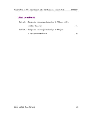 Relatório Final de TFC – Mobilidade em redes 802.11 usando o protocolo IPv6 22-12-2004
Jorge Matias, João Saraiva viii
Lista de tabelas
Tabela 6.1 – Tempos das várias etapas da transição do AR2 para o AR1,
sem Fast Handover. 36
Tabela 6.2 – Tempos das várias etapas da transição do AR1 para
o AR2, com Fast Handover. 36
 