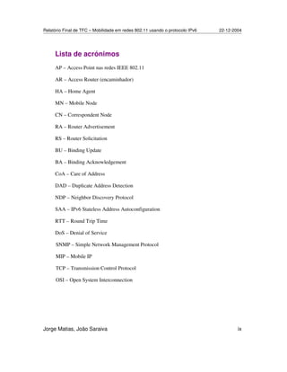 Relatório Final de TFC – Mobilidade em redes 802.11 usando o protocolo IPv6 22-12-2004
Jorge Matias, João Saraiva ix
Lista de acrónimos
AP – Access Point nas redes IEEE 802.11
AR – Access Router (encaminhador)
HA – Home Agent
MN – Mobile Node
CN – Correspondent Node
RA – Router Advertisement
RS – Router Solicitation
BU – Binding Update
BA – Binding Acknowledgement
CoA – Care of Address
DAD – Duplicate Address Detection
NDP – Neighbor Discovery Protocol
SAA – IPv6 Stateless Address Autoconfiguration
RTT – Round Trip Time
DoS – Denial of Service
SNMP – Simple Network Management Protocol
MIP – Mobile IP
TCP – Transmission Control Protocol
OSI – Open System Interconnection
 