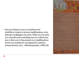  Έρευνες δείχνουν πως οι εκπαιδευτικοί
αποδίδουν συχνά τα γένεση προβλημάτων στην
έλλειψη πειθαρχίας στο σπίτι. Μόνο το ένα τρίτο
των εκπαιδευτικών αποδέχονται ότι ευθύνονται
και οι ίδιοι για τη δημιουργία των προβλημάτων
αυτών και αναζητούν εσωσχολικούς τρόπους
αντιμετώπισης τους. (Ματσαγγούρας, 1999, 62)
 