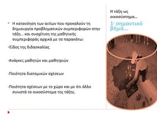 Η τάξη ως
οικοσύστημα…
1ο
σημαντικό
βήμα…
 Η κατανόηση των αιτίων που προκαλούν τη
δημιουργία προβληματικών συμπεριφορών στην
τάξη… και συσχέτιση της μαθητικής
συμπεριφοράς αρχικά με τα παρακάτω:
-Είδος της διδασκαλίας
-Ανάγκες μαθητών και μαθητριών
-Ποιότητα διατομικών σχέσεων
-Ποιότητα σχέσεων με το χώρο και με ότι άλλο
συνιστά το οικοσύστημα της τάξης.
 