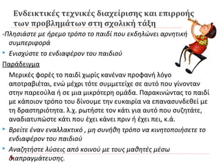 Ενδεικτικές τεχνικές διαχείρισης και επιρροής
των προβλημάτων στη σχολική τάξη
-Πλησιάστε με ήρεμο τρόπο το παιδί που εκδηλώνει αρνητική
συμπεριφορά
 Ενισχύστε το ενδιαφέρον του παιδιού
Παράδειγμα
Μερικές φορές το παιδί χωρίς κανέναν προφανή λόγο
αποτραβιέται, ενώ μέχρι τότε συμμετείχε σε αυτό που γίνονταν
στην παρεούλα ή σε μια μικρότερη ομάδα. Παρακινώντας το παιδί
με κάποιον τρόπο του δίνουμε την ευκαιρία να επανασυνδεθεί με
τη δραστηριότητα. λ.χ. ρωτήστε τον κάτι για αυτό που συζητάτε,
αναδιατυπώστε κάτι που έχει κάνει πριν ή έχει πει, κ.ά.
 Βρείτε έναν εναλλακτικό , μη συνήθη τρόπο να κινητοποιήσετε το
ενδιαφέρον του παιδιού
 Αναζητήστε λύσεις από κοινού με τους μαθητές μέσω
διαπραγμάτευσης.
 